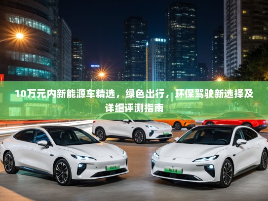 10万元内新能源车精选，绿色出行，环保驾驶新选择及详细评测指南