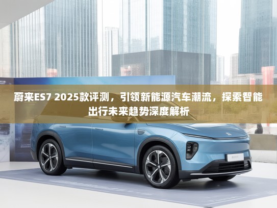 蔚来ES7 2025款评测,引领新能源汽车潮流,探索智能出行未来趋势深度解析 蔚来ES7 2025款评测,引领新能源汽车潮流,探索智能出行未来趋势深度解析