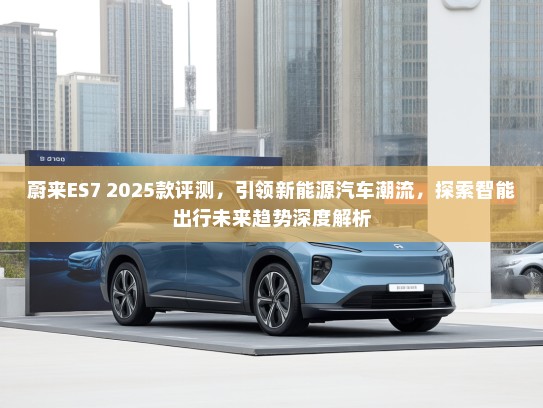 蔚来ES7 2025款评测,引领新能源汽车潮流,探索智能出行未来趋势深度解析 蔚来ES7 2025款评测,引领新能源汽车潮流,探索智能出行未来趋势深度解析