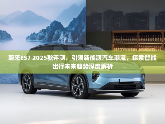 蔚来ES7 2025款评测,引领新能源汽车潮流,探索智能出行未来趋势深度解析 蔚来ES7 2025款评测,引领新能源汽车潮流,探索智能出行未来趋势深度解析