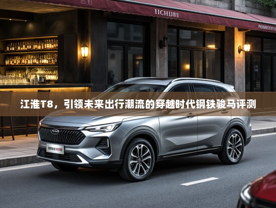 江淮T8,引领未来出行潮流的穿越时代钢铁骏马评测 江淮T8,引领未来出行潮流的穿越时代钢铁骏马评测