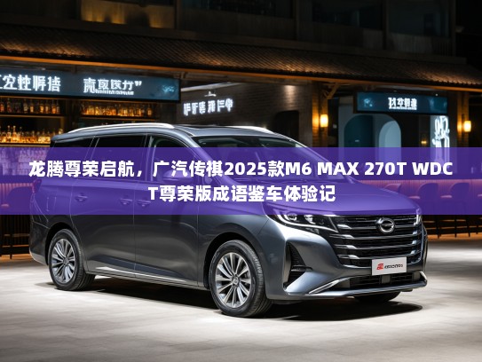 龙腾尊荣启航，广汽传祺2025款M6 MAX 270T WDCT尊荣版成语鉴车体验记