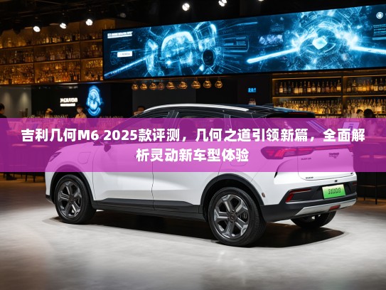 吉利几何M6 2025款评测,几何之道引领新篇,全面解析灵动新车型体验 吉利几何M6 2025款评测,几何之道引领新篇,全面解析灵动新车型体验