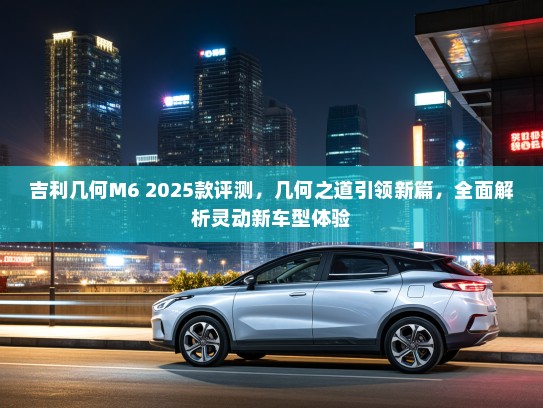 吉利几何M6 2025款评测,几何之道引领新篇,全面解析灵动新车型体验 吉利几何M6 2025款评测,几何之道引领新篇,全面解析灵动新车型体验