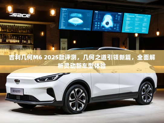 吉利几何M6 2025款评测,几何之道引领新篇,全面解析灵动新车型体验 吉利几何M6 2025款评测,几何之道引领新篇,全面解析灵动新车型体验