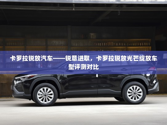 卡罗拉锐放汽车——锐意进取，卡罗拉锐放光芒绽放车型评测对比