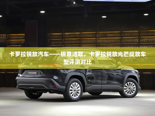 卡罗拉锐放汽车——锐意进取，卡罗拉锐放光芒绽放车型评测对比
