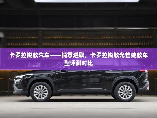 卡罗拉锐放汽车——锐意进取，卡罗拉锐放光芒绽放车型评测对比