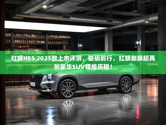 红旗HS5 2025款上市评测，砥砺前行，红旗新旗舰再创豪华SUV辉煌历程！