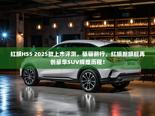 红旗HS5 2025款上市评测，砥砺前行，红旗新旗舰再创豪华SUV辉煌历程！