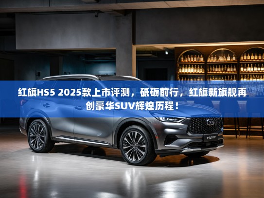 红旗HS5 2025款上市评测，砥砺前行，红旗新旗舰再创豪华SUV辉煌历程！
