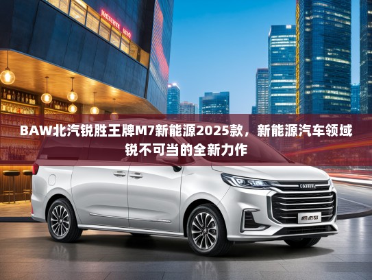 BAW北汽锐胜王牌M7新能源2025款，新能源汽车领域锐不可当的全新力作