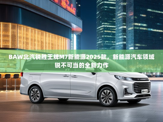BAW北汽锐胜王牌M7新能源2025款，新能源汽车领域锐不可当的全新力作