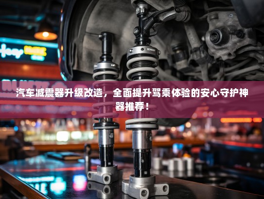 汽车减震器升级改造,全面提升驾乘体验的安心守护神器推荐! 汽车减震器升级改造,全面提升驾乘体验的安心守护神器推荐!