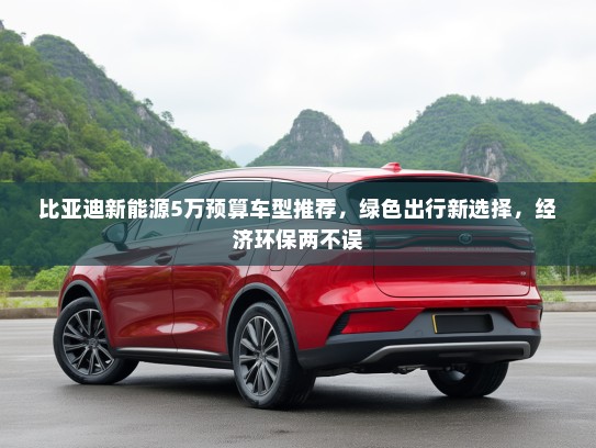 比亚迪新能源5万预算车型推荐,绿色出行新选择,经济环保两不误 比亚迪新能源5万预算车型推荐,绿色出行新选择,经济环保两不误