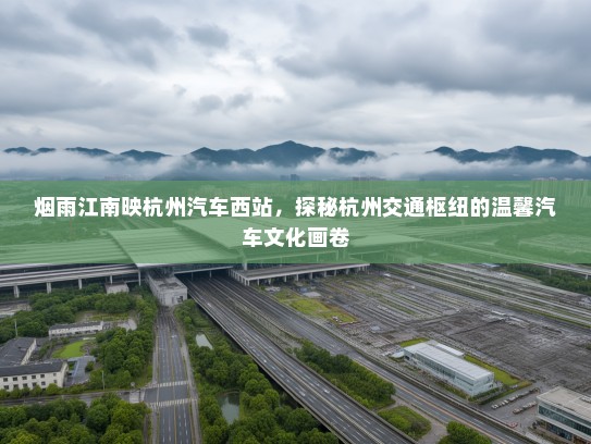 烟雨江南映杭州汽车西站,探秘杭州交通枢纽的温馨汽车文化画卷 烟雨江南映杭州汽车西站,探秘杭州交通枢纽的温馨汽车文化画卷