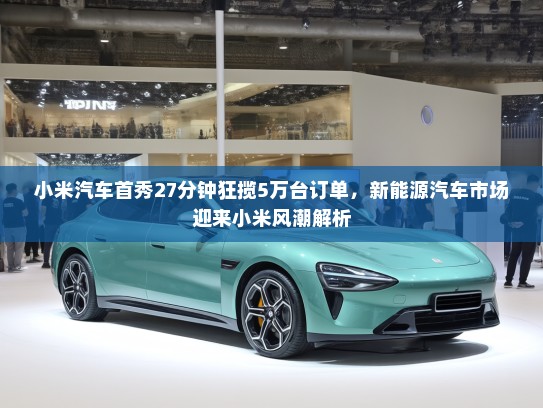 小米汽车首秀27分钟狂揽5万台订单，新能源汽车市场迎来小米风潮解析
