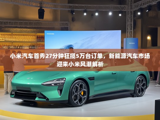 小米汽车首秀27分钟狂揽5万台订单，新能源汽车市场迎来小米风潮解析