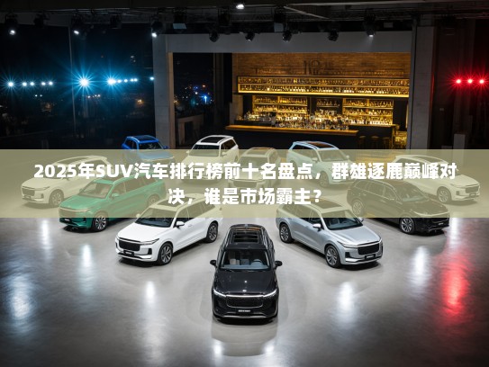 2025年SUV汽车排行榜前十名盘点，群雄逐鹿巅峰对决，谁是市场霸主？