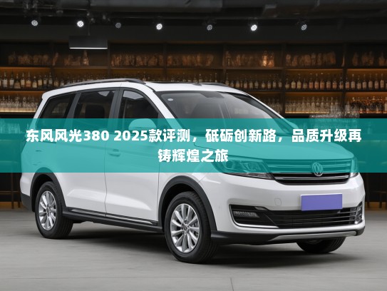 东风风光380 2025款评测，砥砺创新路，品质升级再铸辉煌之旅