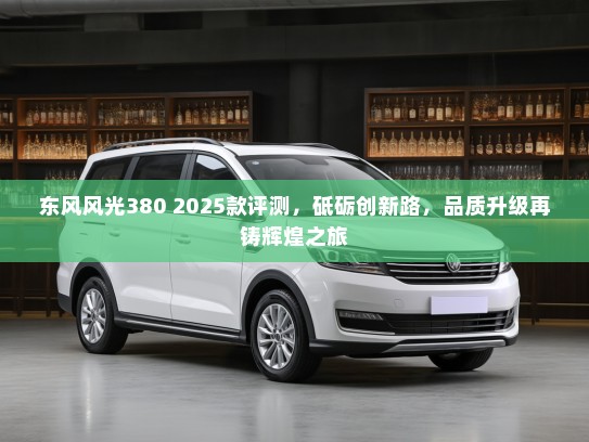 东风风光380 2025款评测，砥砺创新路，品质升级再铸辉煌之旅