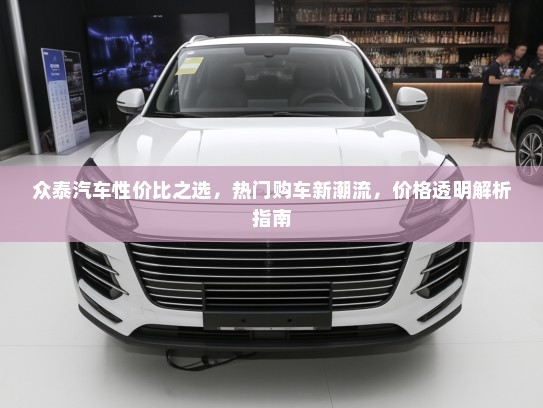 众泰汽车性价比之选，热门购车新潮流，价格透明解析指南