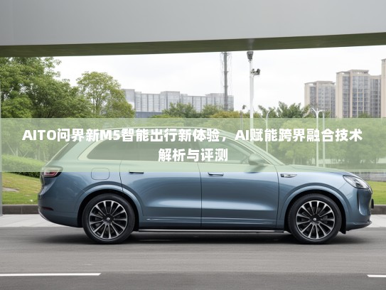 AITO问界新M5智能出行新体验，AI赋能跨界融合技术解析与评测