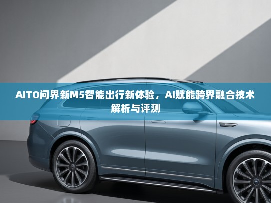 AITO问界新M5智能出行新体验，AI赋能跨界融合技术解析与评测