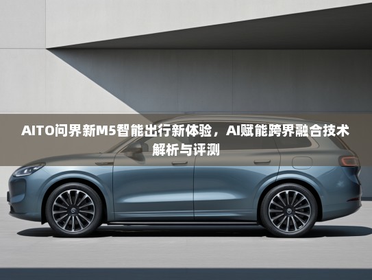 AITO问界新M5智能出行新体验，AI赋能跨界融合技术解析与评测