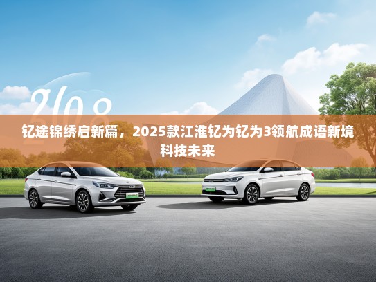 钇途锦绣启新篇，2025款江淮钇为钇为3领航成语新境科技未来