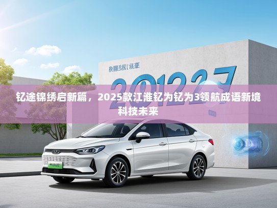钇途锦绣启新篇，2025款江淮钇为钇为3领航成语新境科技未来