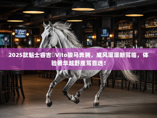 2025款魁士睿吉馬Vito骏马奔腾，威风凛凛新驾临，体验奢华越野座驾首选！