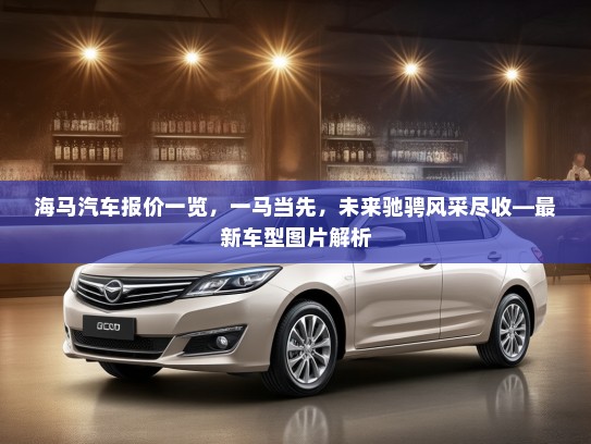 海马汽车报价一览,一马当先,未来驰骋风采尽收—最新车型图片解析 海马汽车报价一览,一马当先,未来驰骋风采尽收—最新车型图片解析