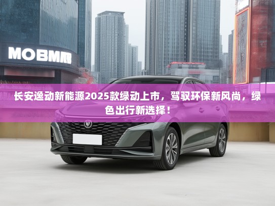 长安逸动新能源2025款绿动上市，驾驭环保新风尚，绿色出行新选择！