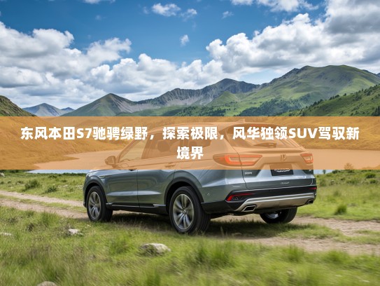 东风本田S7驰骋绿野，探索极限，风华独领SUV驾驭新境界