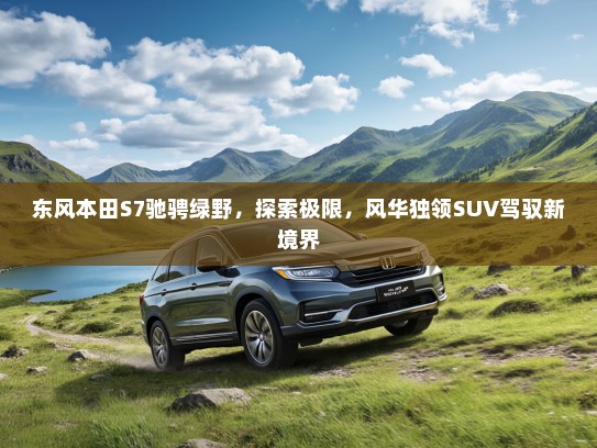 东风本田S7驰骋绿野，探索极限，风华独领SUV驾驭新境界