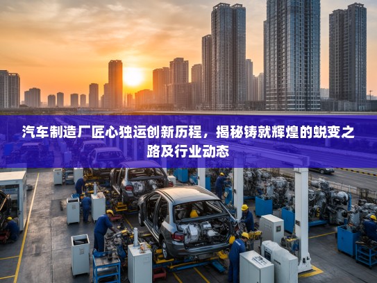 汽车制造厂匠心独运创新历程，揭秘铸就辉煌的蜕变之路及行业动态
