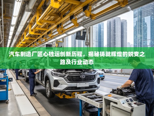 汽车制造厂匠心独运创新历程，揭秘铸就辉煌的蜕变之路及行业动态