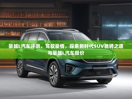 豪越L汽车评测,驾驭豪情,探索新时代SUV驰骋之道与豪越L汽车报价 豪越L汽车评测,驾驭豪情,探索新时代SUV驰骋之道与豪越L汽车报价