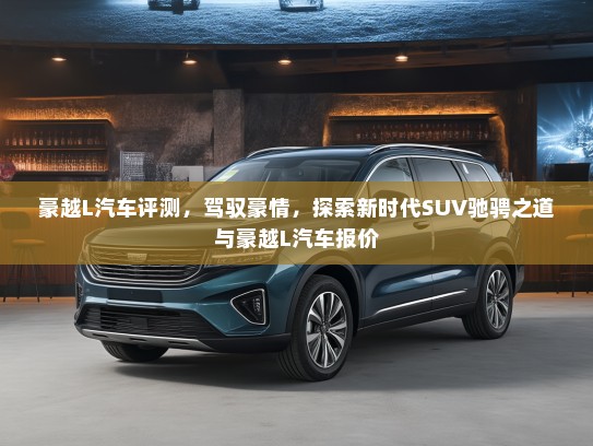 豪越L汽车评测,驾驭豪情,探索新时代SUV驰骋之道与豪越L汽车报价 豪越L汽车评测,驾驭豪情,探索新时代SUV驰骋之道与豪越L汽车报价