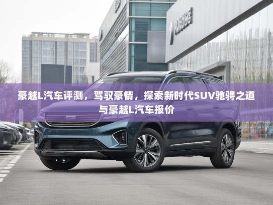 豪越L汽车评测,驾驭豪情,探索新时代SUV驰骋之道与豪越L汽车报价 豪越L汽车评测,驾驭豪情,探索新时代SUV驰骋之道与豪越L汽车报价