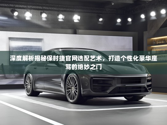 深度解析揭秘保时捷官网选配艺术，打造个性化豪华座驾的绝妙之门