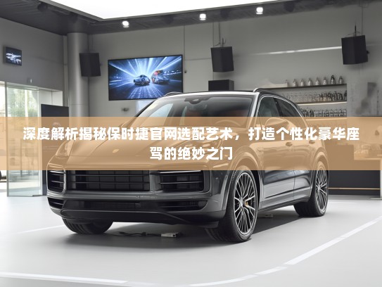深度解析揭秘保时捷官网选配艺术，打造个性化豪华座驾的绝妙之门
