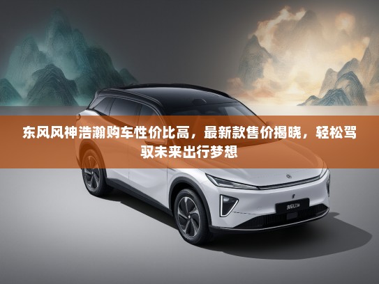东风风神浩瀚购车性价比高，最新款售价揭晓，轻松驾驭未来出行梦想