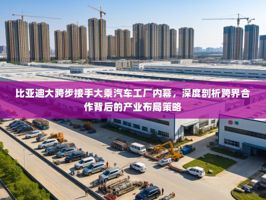 比亚迪大跨步接手大乘汽车工厂内幕，深度剖析跨界合作背后的产业布局策略