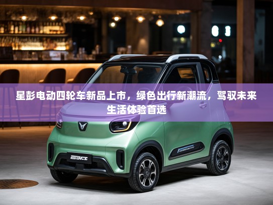 星彭电动四轮车新品上市，绿色出行新潮流，驾驭未来生活体验首选
