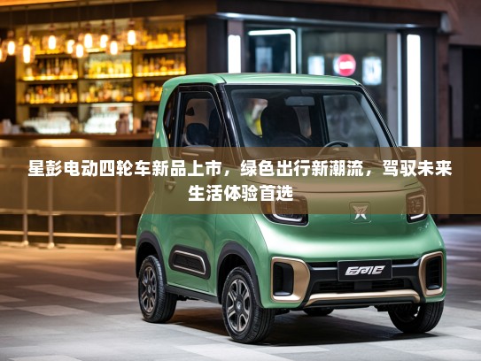 星彭电动四轮车新品上市，绿色出行新潮流，驾驭未来生活体验首选