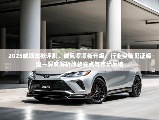 2025威飒改款评测,威风凛凛新升级,行业突破见证辉煌—深度解析改款亮点与市场反响 2025威飒改款评测,威风凛凛新升级,行业突破见证辉煌—深度解析改款亮点与市场反响