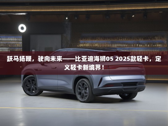 跃马扬鞭，驶向未来——比亚迪海狮05 2025款轻卡，定义轻卡新境界！