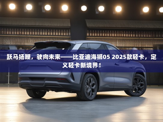 跃马扬鞭，驶向未来——比亚迪海狮05 2025款轻卡，定义轻卡新境界！